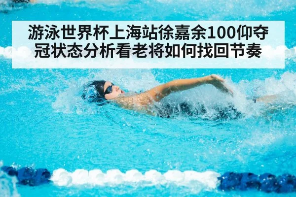 游泳世界杯上海站徐嘉余100仰夺冠状态分析看老将如何找回节奏