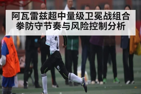 阿瓦雷兹超中量级卫冕战组合拳防守节奏与风险控制分析